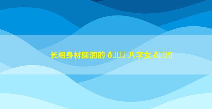 长相身材圆润的 💐 八字女 🐶